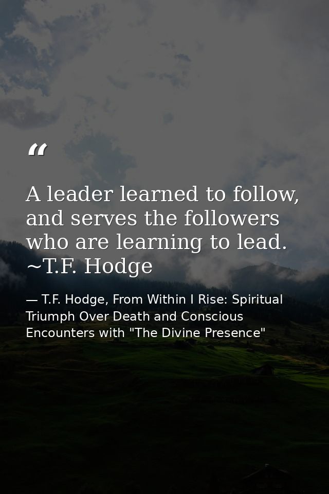 A leader learned to follow, and serves the followers who are learning to lead. ~T.F. Hodge — T.F. Hodge, From Within I Rise: Spiritual Triumph Over Death and Conscious Encounters with "The Divine Presence"