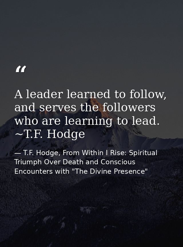 A leader learned to follow, and serves the followers who are learning to lead. ~T.F. Hodge — T.F. Hodge, From Within I Rise: Spiritual Triumph Over Death and Conscious Encounters with "The Divine Presence"