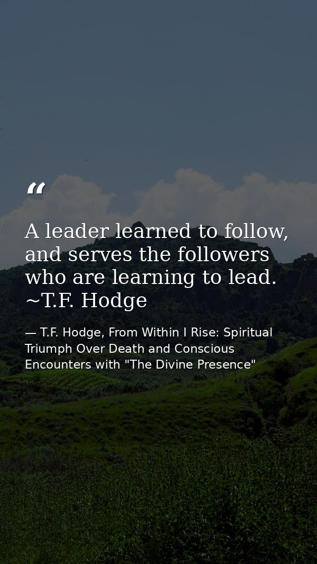 A leader learned to follow, and serves the followers who are learning to lead. ~T.F. Hodge — T.F. Hodge, From Within I Rise: Spiritual Triumph Over Death and Conscious Encounters with "The Divine Presence"