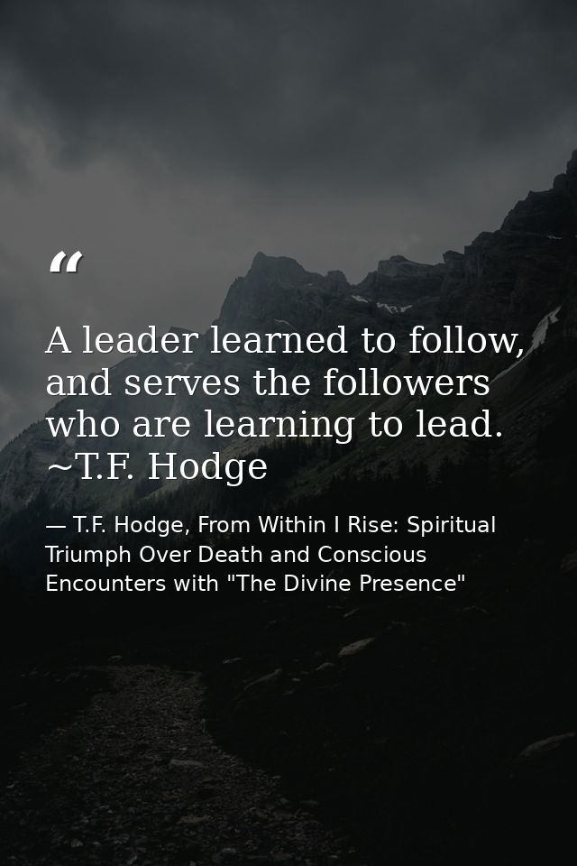 A leader learned to follow, and serves the followers who are learning to lead. ~T.F. Hodge — T.F. Hodge, From Within I Rise: Spiritual Triumph Over Death and Conscious Encounters with "The Divine Presence"