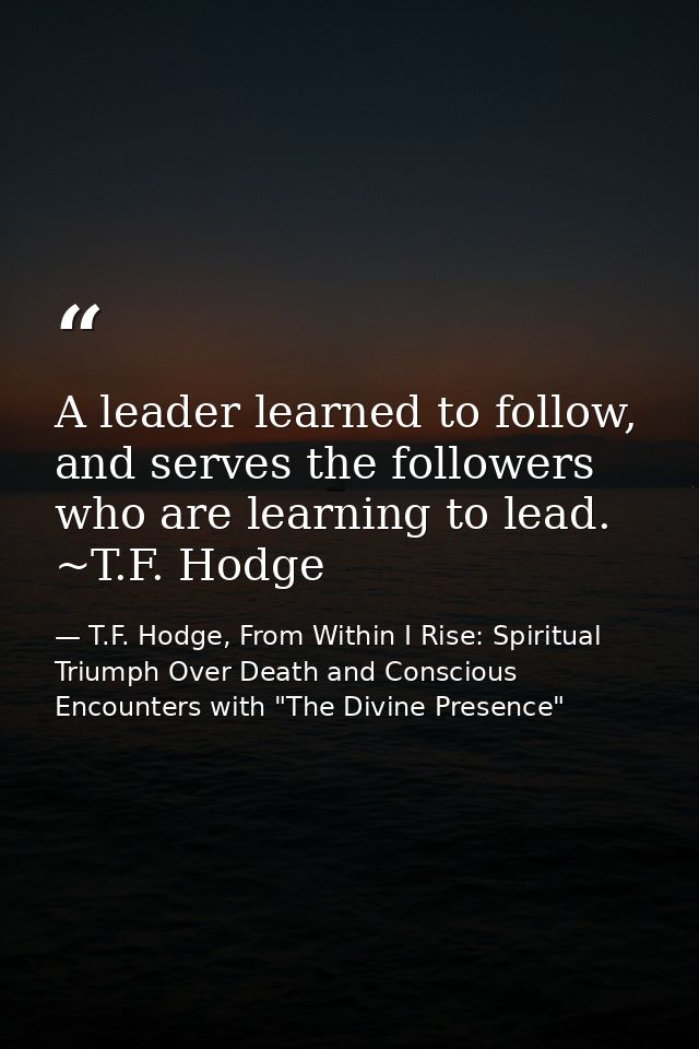 A leader learned to follow, and serves the followers who are learning to lead. ~T.F. Hodge — T.F. Hodge, From Within I Rise: Spiritual Triumph Over Death and Conscious Encounters with "The Divine Presence"