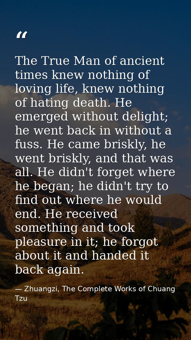 The True Man of ancient times knew nothing of loving life, knew nothing of hating death. He emerged without delight; he  — Zhuangzi, The Complete Works of Chuang Tzu