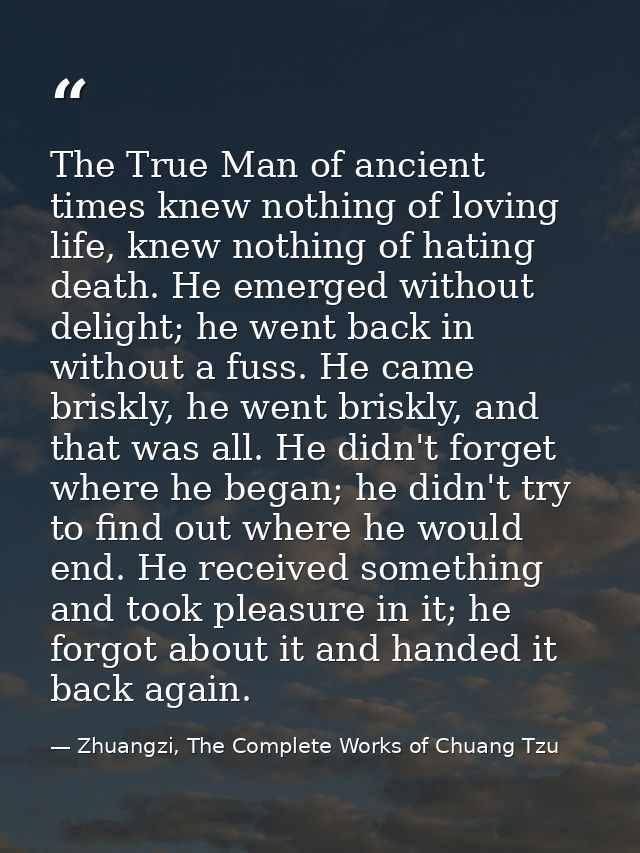 The True Man of ancient times knew nothing of loving life, knew nothing of hating death. He emerged without delight; he  — Zhuangzi, The Complete Works of Chuang Tzu