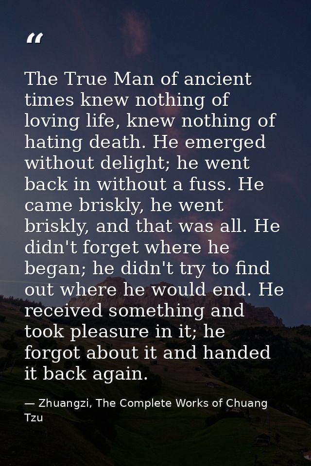 The True Man of ancient times knew nothing of loving life, knew nothing of hating death. He emerged without delight; he  — Zhuangzi, The Complete Works of Chuang Tzu