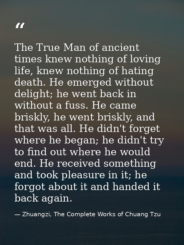 The True Man of ancient times knew nothing of loving life, knew nothing of hating death. He emerged without delight; he  — Zhuangzi, The Complete Works of Chuang Tzu