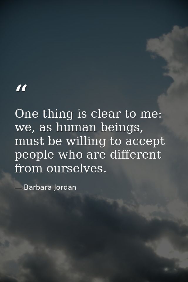 One thing is clear to me: we, as human beings, must be willing to accept people who are different from ourselves. — Barbara Jordan