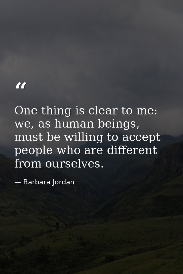 One thing is clear to me: we, as human beings, must be willing to accept people who are different from ourselves. — Barbara Jordan