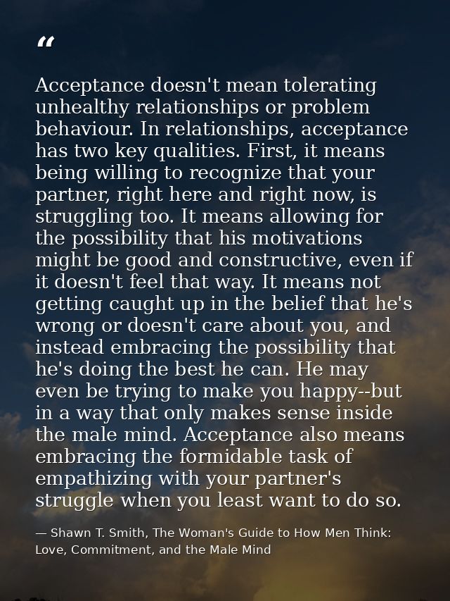 Acceptance doesn't mean tolerating unhealthy relationships or problem behaviour. In relationships, acceptance has two ke — Shawn T. Smith, The Woman's Guide to How Men Think: Love, Commitment, and the Male Mind