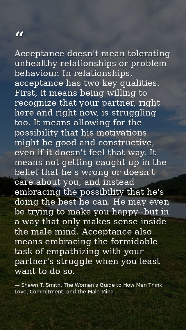 Acceptance doesn't mean tolerating unhealthy relationships or problem behaviour. In relationships, acceptance has two ke — Shawn T. Smith, The Woman's Guide to How Men Think: Love, Commitment, and the Male Mind