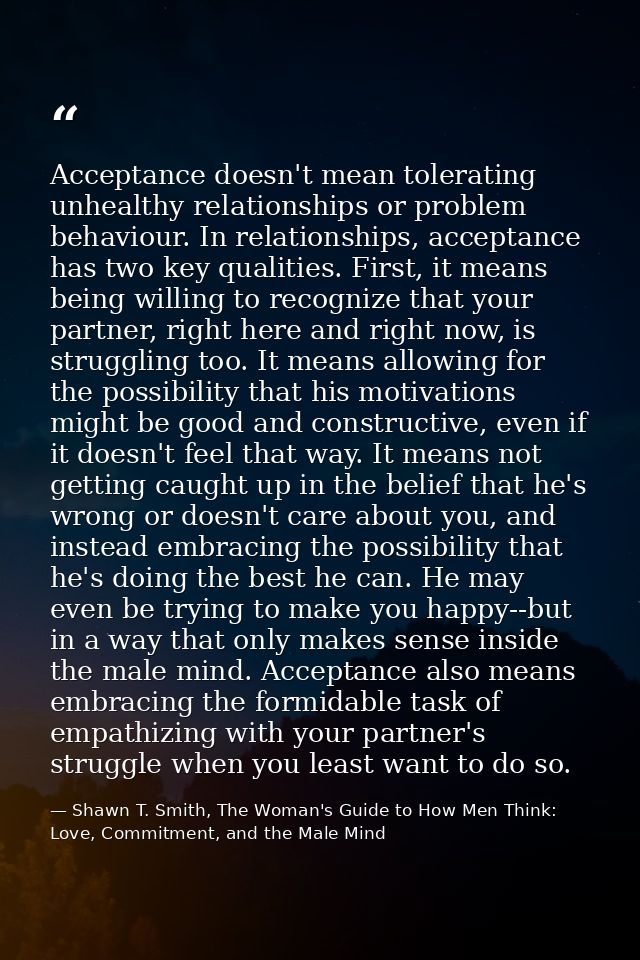 Acceptance doesn't mean tolerating unhealthy relationships or problem behaviour. In relationships, acceptance has two ke — Shawn T. Smith, The Woman's Guide to How Men Think: Love, Commitment, and the Male Mind