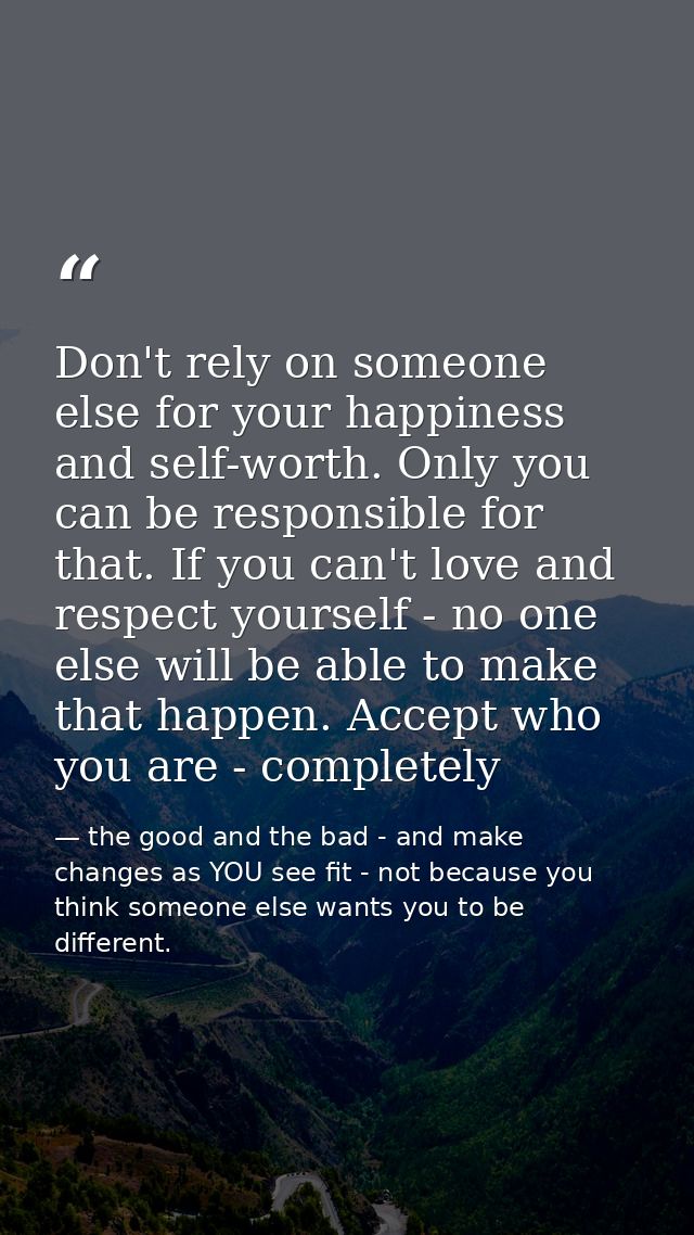 Don't rely on someone else for your happiness and self-worth. Only you can be responsible for that. If you can't love an — the good and the bad - and make changes as YOU see fit - not because you think someone else wants you to be different.