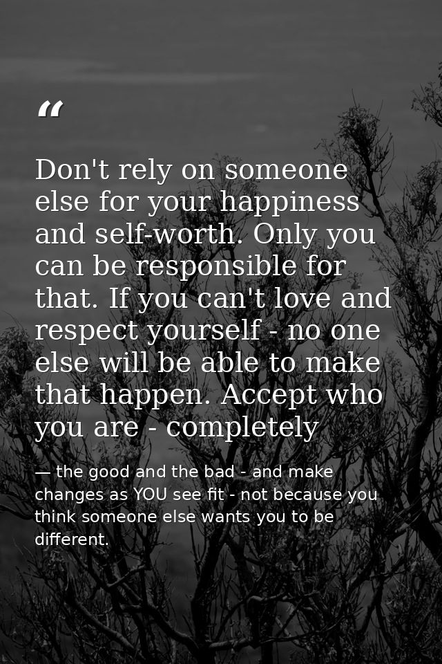 Don't rely on someone else for your happiness and self-worth. Only you can be responsible for that. If you can't love an — the good and the bad - and make changes as YOU see fit - not because you think someone else wants you to be different.
