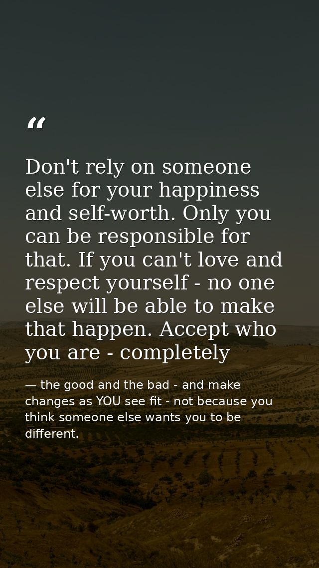 Don't rely on someone else for your happiness and self-worth. Only you can be responsible for that. If you can't love an — the good and the bad - and make changes as YOU see fit - not because you think someone else wants you to be different.