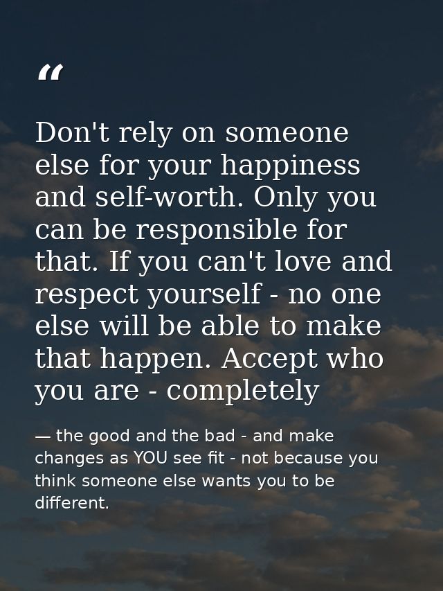 Don't rely on someone else for your happiness and self-worth. Only you can be responsible for that. If you can't love an — the good and the bad - and make changes as YOU see fit - not because you think someone else wants you to be different.