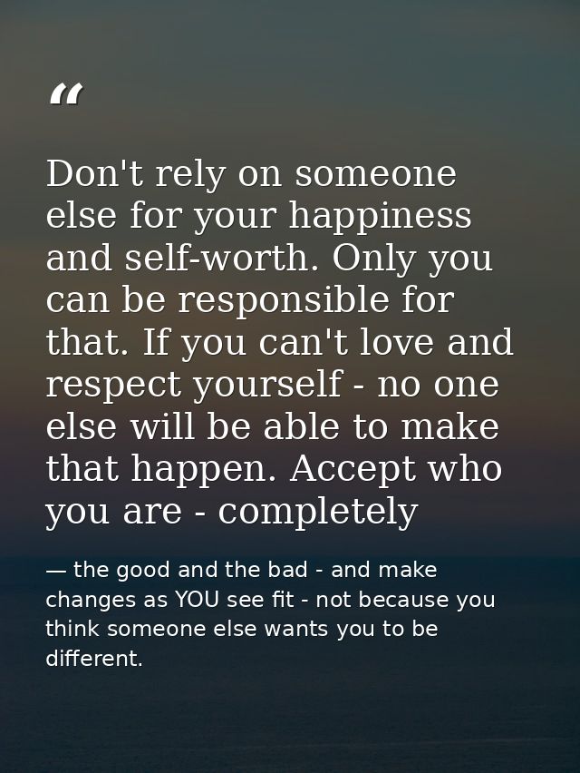 Don't rely on someone else for your happiness and self-worth. Only you can be responsible for that. If you can't love an — the good and the bad - and make changes as YOU see fit - not because you think someone else wants you to be different.