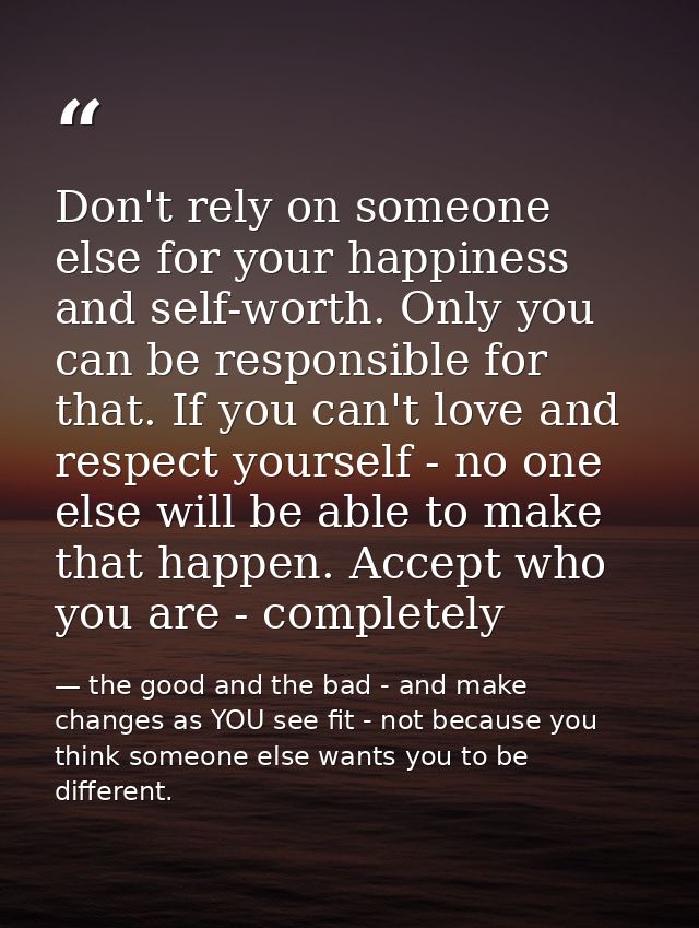 Don't rely on someone else for your happiness and self-worth. Only you can be responsible for that. If you can't love an — the good and the bad - and make changes as YOU see fit - not because you think someone else wants you to be different.
