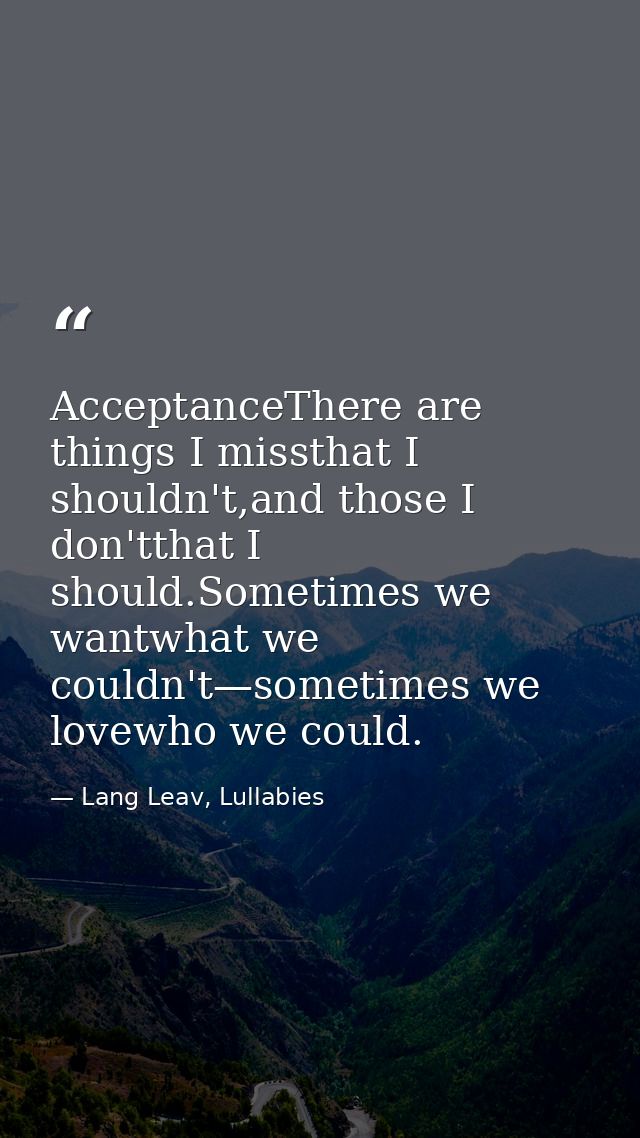 AcceptanceThere are things I missthat I shouldn't,and those I don'tthat I should.Sometimes we wantwhat we couldn't—somet — Lang Leav, Lullabies