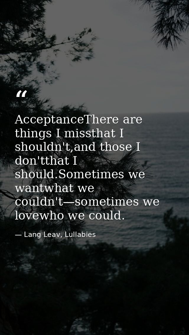 AcceptanceThere are things I missthat I shouldn't,and those I don'tthat I should.Sometimes we wantwhat we couldn't—somet — Lang Leav, Lullabies
