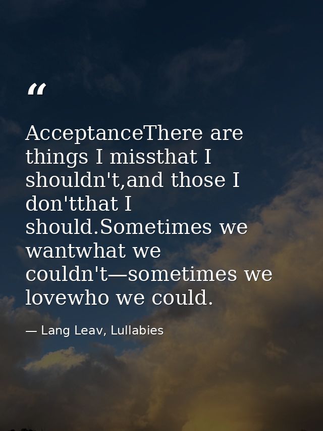 AcceptanceThere are things I missthat I shouldn't,and those I don'tthat I should.Sometimes we wantwhat we couldn't—somet — Lang Leav, Lullabies