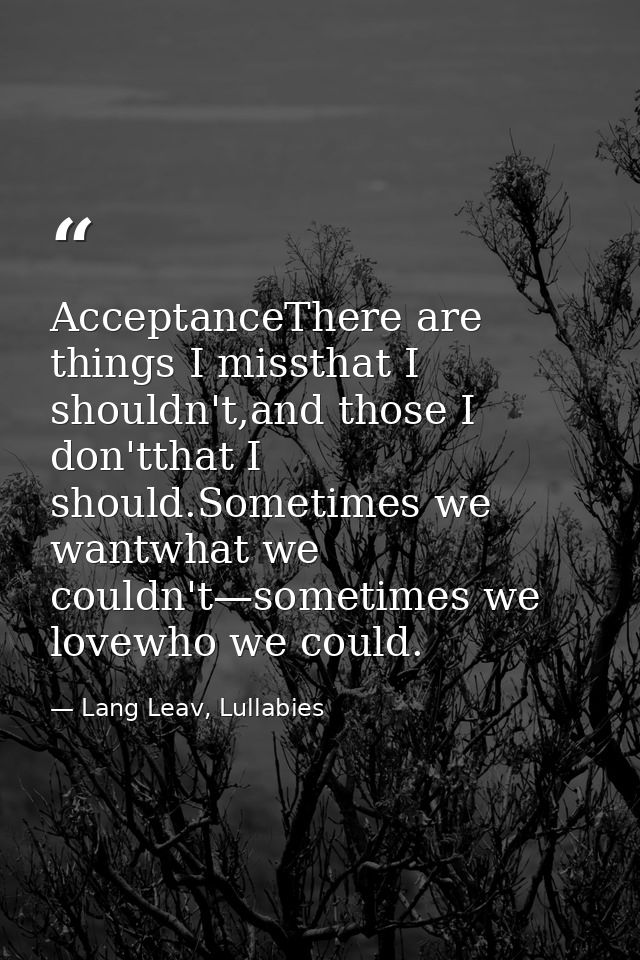 AcceptanceThere are things I missthat I shouldn't,and those I don'tthat I should.Sometimes we wantwhat we couldn't—somet — Lang Leav, Lullabies