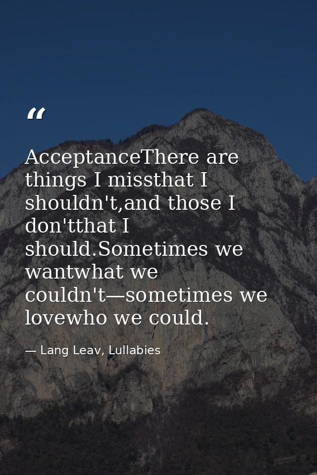 AcceptanceThere are things I missthat I shouldn't,and those I don'tthat I should.Sometimes we wantwhat we couldn't—somet — Lang Leav, Lullabies