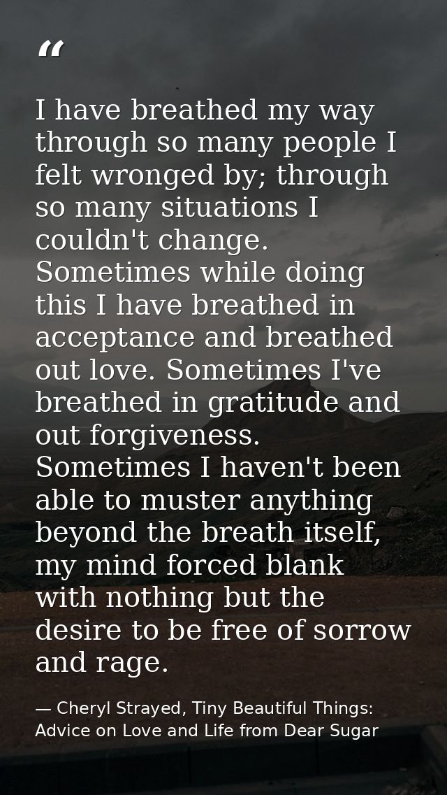 I have breathed my way through so many people I felt wronged by; through so many situations I couldn't change. Sometimes — Cheryl Strayed, Tiny Beautiful Things: Advice on Love and Life from Dear Sugar