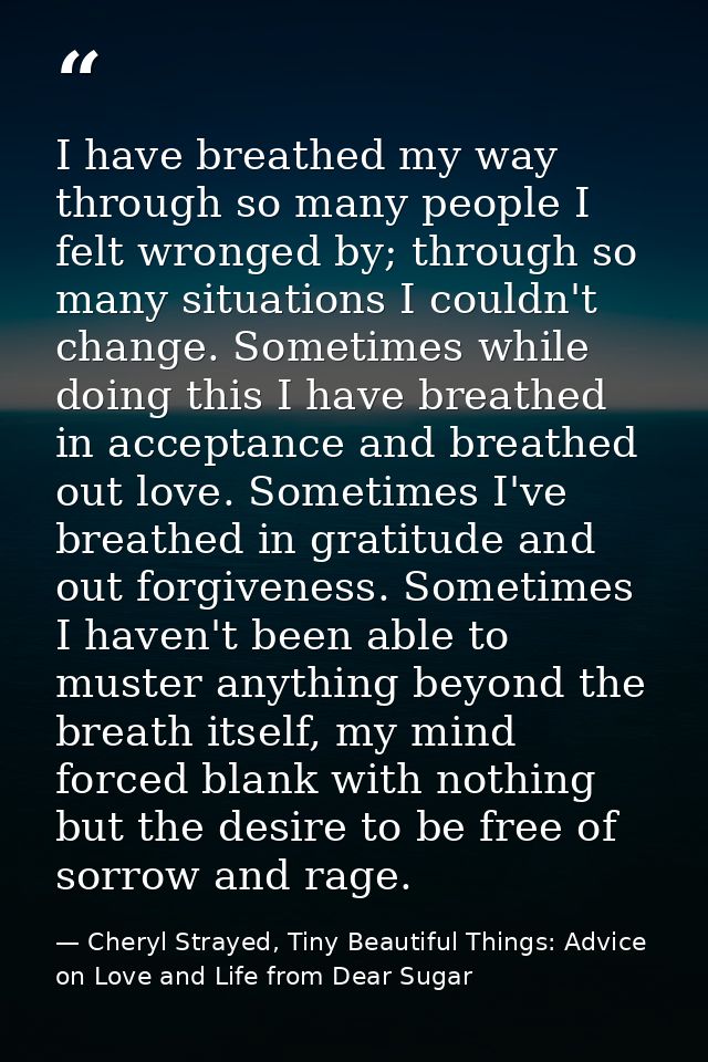 I have breathed my way through so many people I felt wronged by; through so many situations I couldn't change. Sometimes — Cheryl Strayed, Tiny Beautiful Things: Advice on Love and Life from Dear Sugar