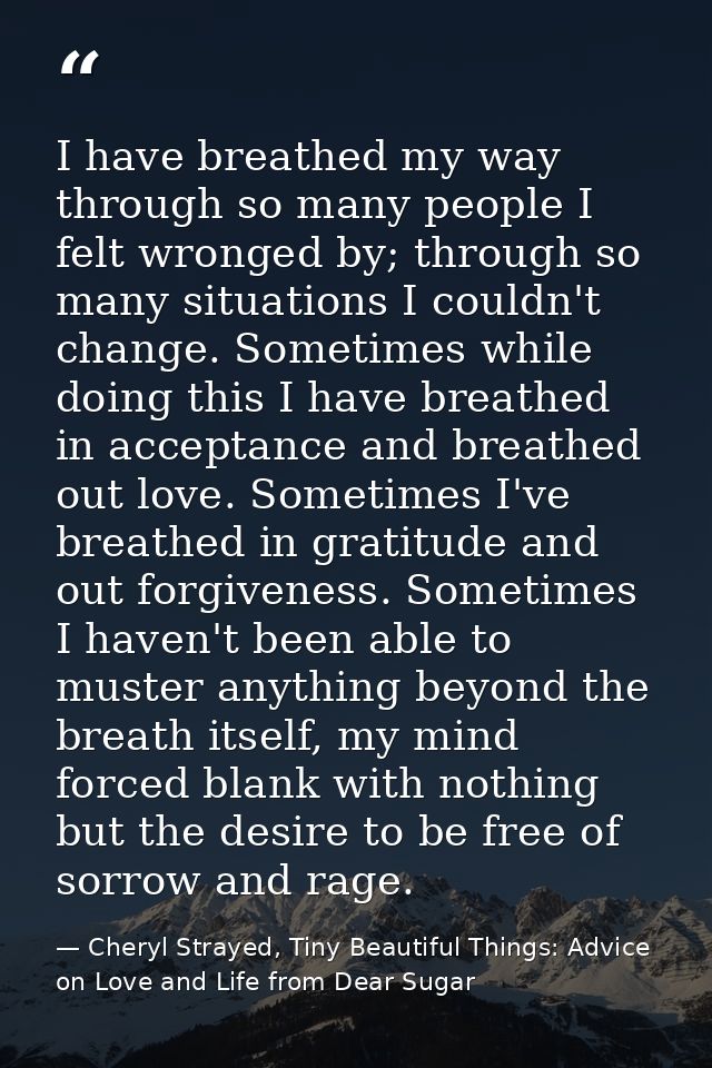 I have breathed my way through so many people I felt wronged by; through so many situations I couldn't change. Sometimes — Cheryl Strayed, Tiny Beautiful Things: Advice on Love and Life from Dear Sugar