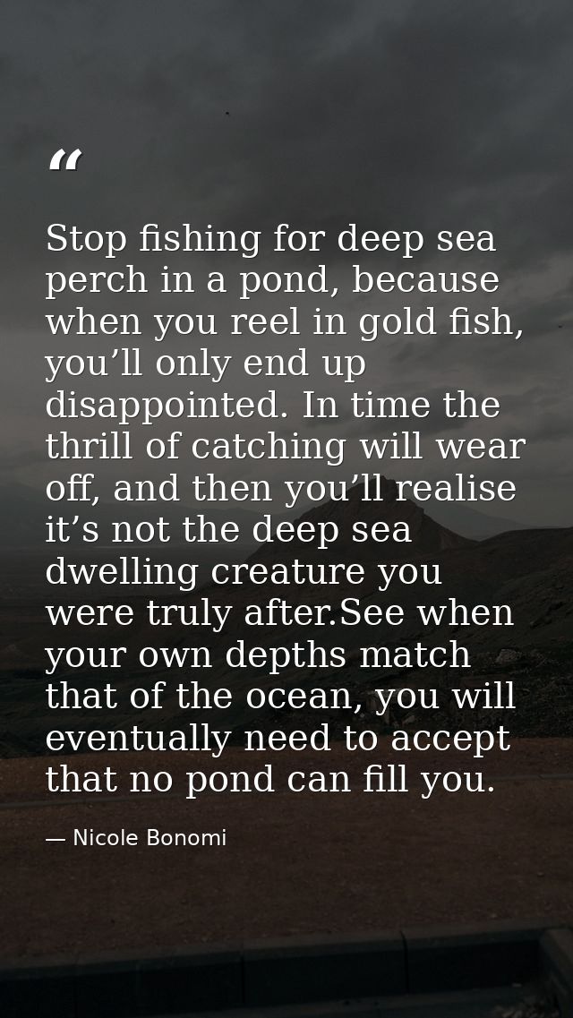 Stop fishing for deep sea perch in a pond, because when you reel in gold fish, you’ll only end up disappointed. In time  — Nicole Bonomi