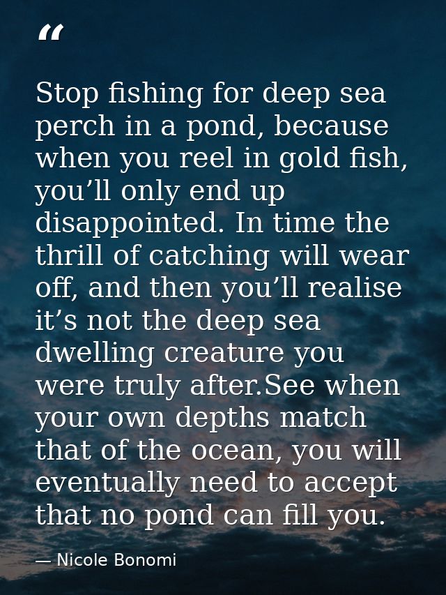 Stop fishing for deep sea perch in a pond, because when you reel in gold fish, you’ll only end up disappointed. In time  — Nicole Bonomi