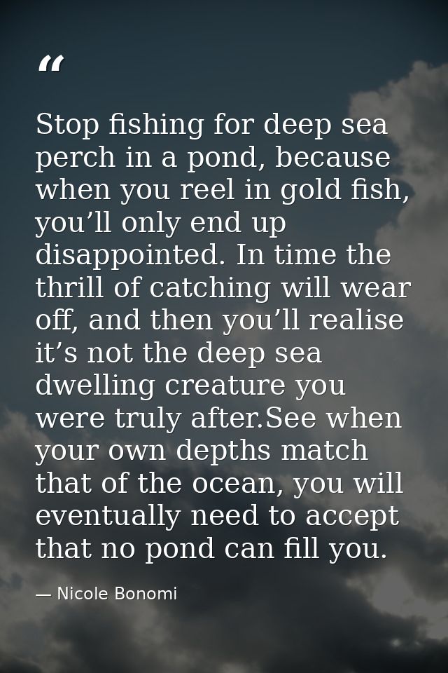 Stop fishing for deep sea perch in a pond, because when you reel in gold fish, you’ll only end up disappointed. In time  — Nicole Bonomi