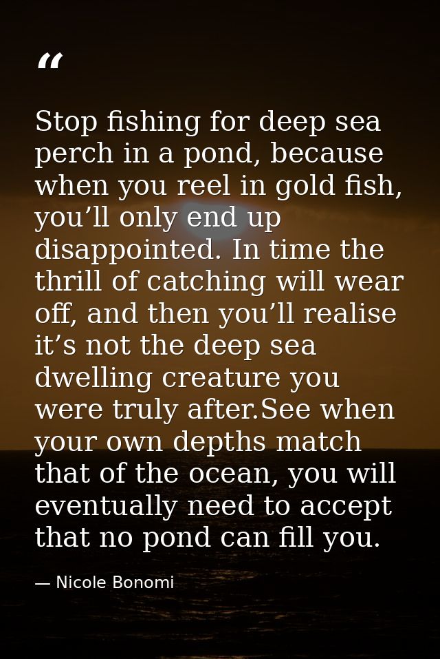 Stop fishing for deep sea perch in a pond, because when you reel in gold fish, you’ll only end up disappointed. In time  — Nicole Bonomi