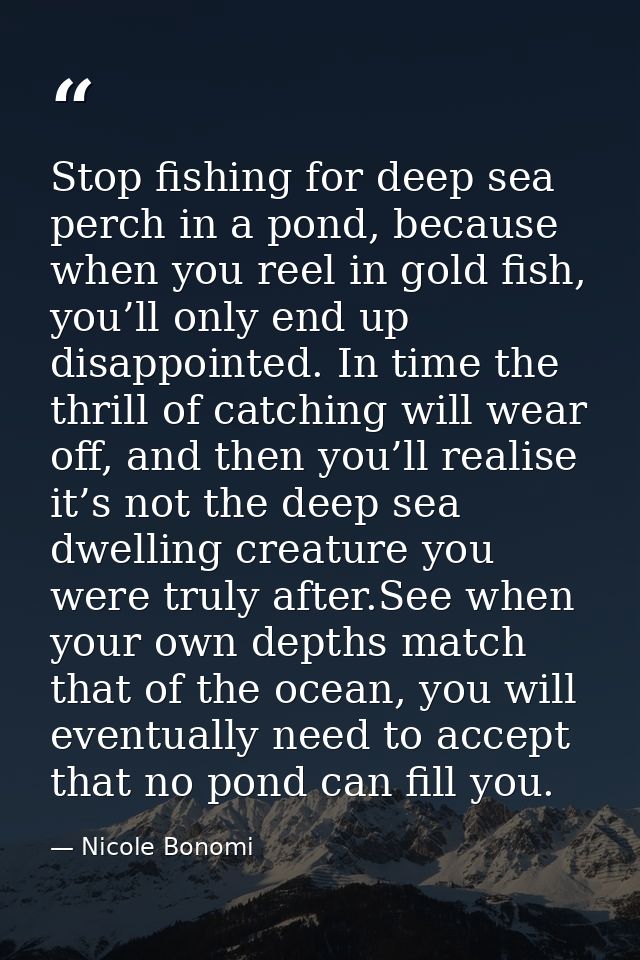 Stop fishing for deep sea perch in a pond, because when you reel in gold fish, you’ll only end up disappointed. In time  — Nicole Bonomi