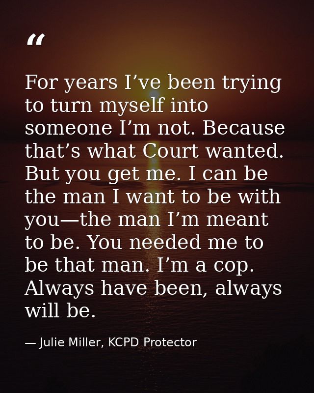 For years I’ve been trying to turn myself into someone I’m not. Because that’s what Court wanted. But you get me. I can  — Julie Miller, KCPD Protector
