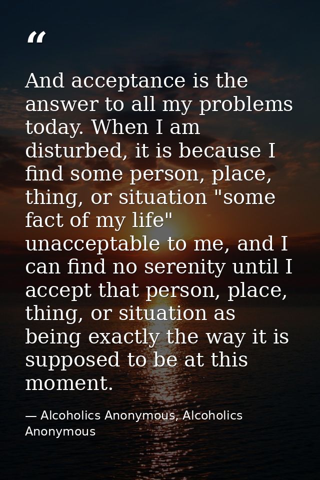 And acceptance is the answer to all my problems today. When I am disturbed, it is because I find some person, place, thi — Alcoholics Anonymous, Alcoholics Anonymous