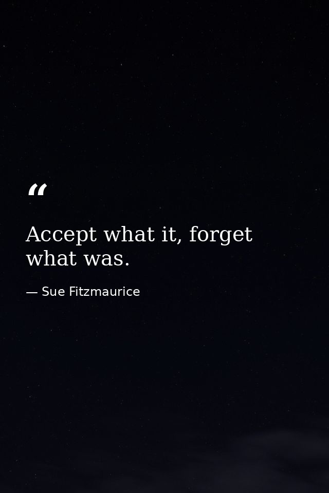 Accept what it, forget what was. — Sue Fitzmaurice