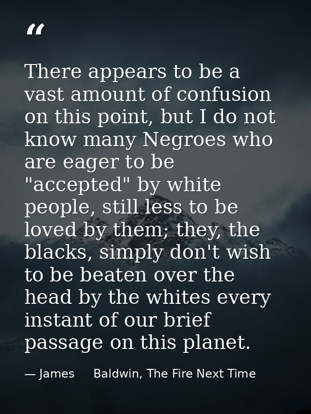 There appears to be a vast amount of confusion on this point, but I do not know many Negroes who are eager to be "accept — James     Baldwin, The Fire Next Time