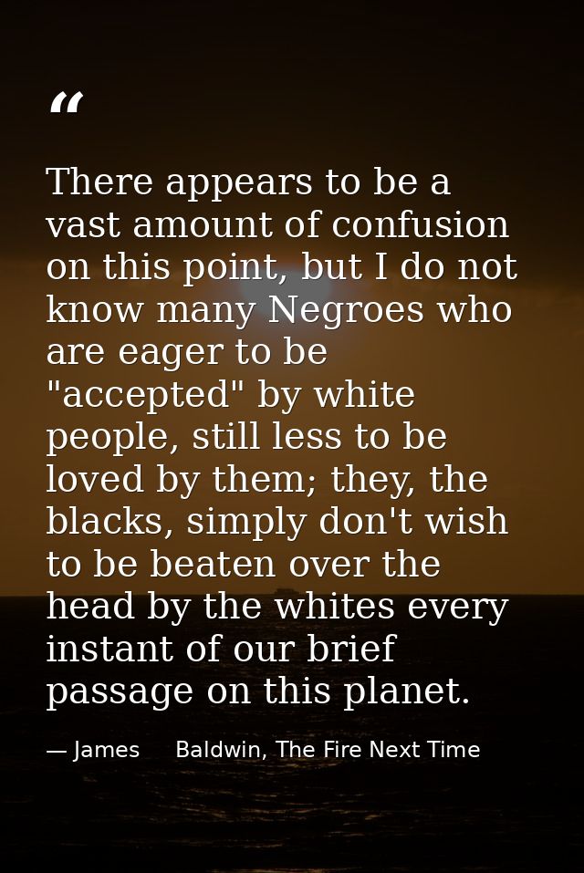 There appears to be a vast amount of confusion on this point, but I do not know many Negroes who are eager to be "accept — James     Baldwin, The Fire Next Time