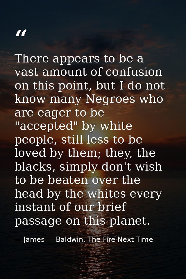 There appears to be a vast amount of confusion on this point, but I do not know many Negroes who are eager to be "accept — James     Baldwin, The Fire Next Time