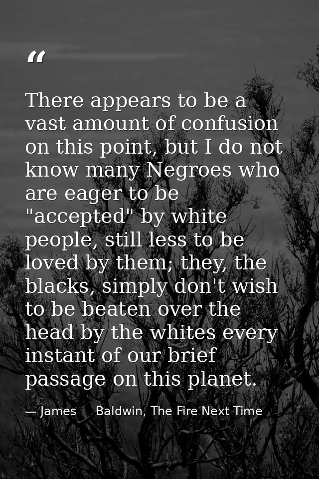 There appears to be a vast amount of confusion on this point, but I do not know many Negroes who are eager to be "accept — James     Baldwin, The Fire Next Time