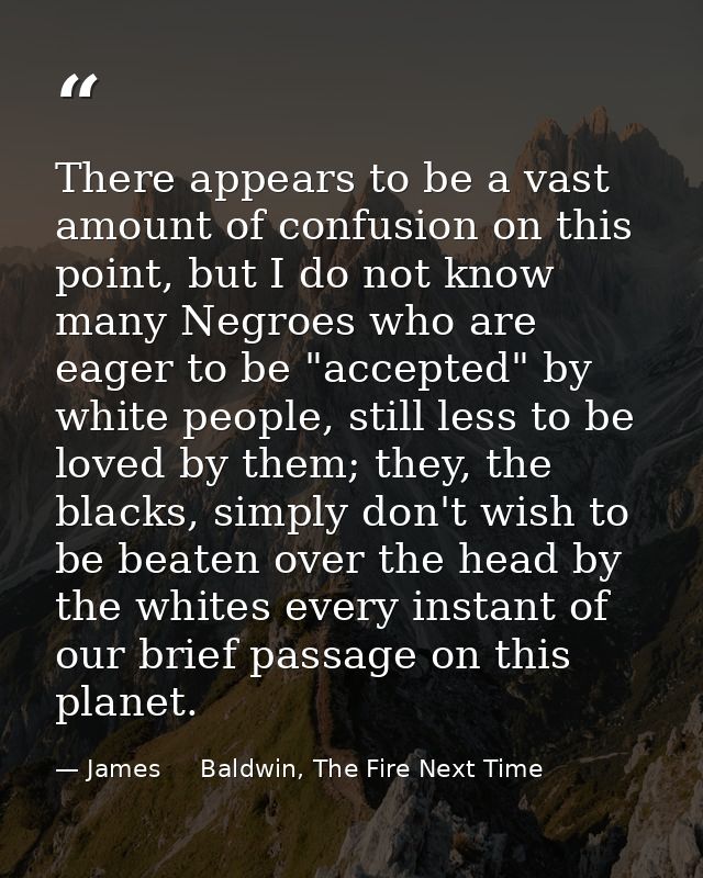 There appears to be a vast amount of confusion on this point, but I do not know many Negroes who are eager to be "accept — James     Baldwin, The Fire Next Time