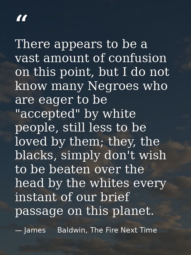 There appears to be a vast amount of confusion on this point, but I do not know many Negroes who are eager to be "accept — James     Baldwin, The Fire Next Time