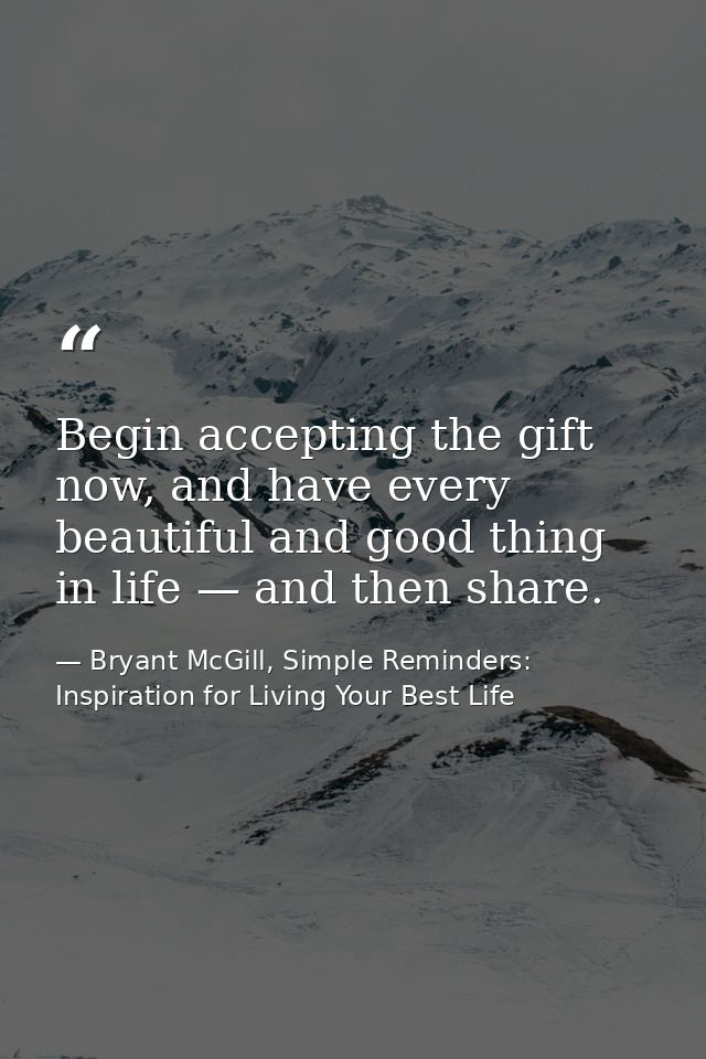 Begin accepting the gift now, and have every beautiful and good thing in life — and then share. — Bryant McGill, Simple Reminders: Inspiration for Living Your Best Life