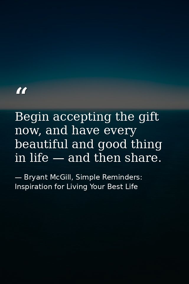 Begin accepting the gift now, and have every beautiful and good thing in life — and then share. — Bryant McGill, Simple Reminders: Inspiration for Living Your Best Life