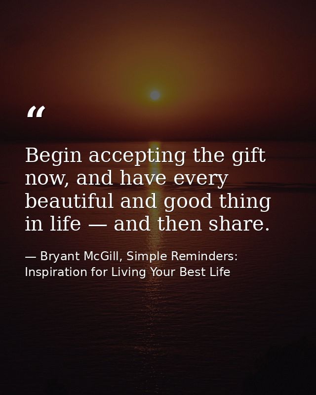 Begin accepting the gift now, and have every beautiful and good thing in life — and then share. — Bryant McGill, Simple Reminders: Inspiration for Living Your Best Life