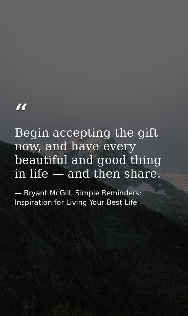Begin accepting the gift now, and have every beautiful and good thing in life — and then share. — Bryant McGill, Simple Reminders: Inspiration for Living Your Best Life