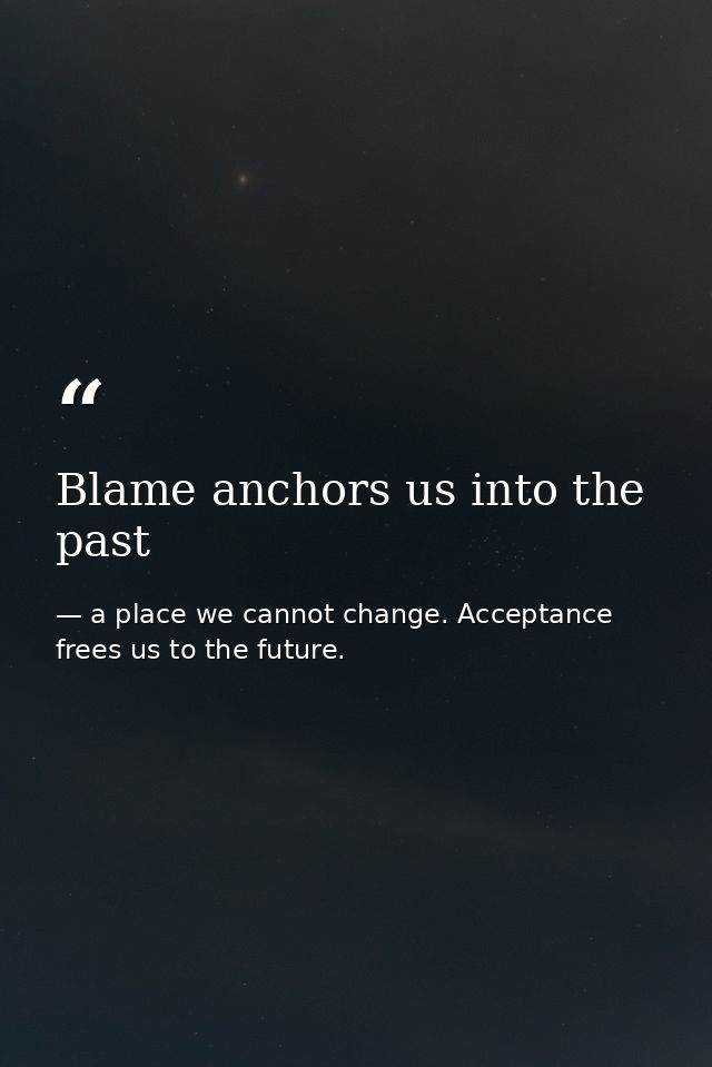 Blame anchors us into the past — a place we cannot change. Acceptance frees us to the future.