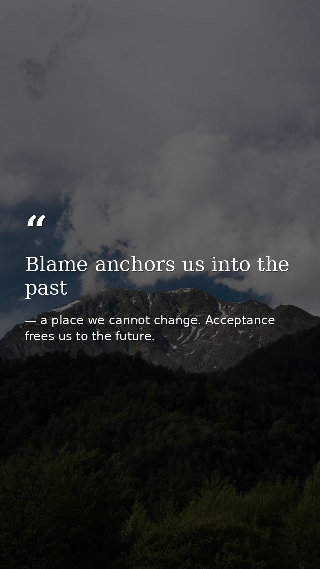 Blame anchors us into the past — a place we cannot change. Acceptance frees us to the future.