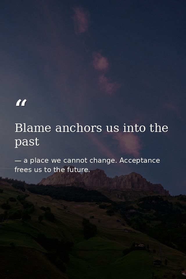 Blame anchors us into the past — a place we cannot change. Acceptance frees us to the future.
