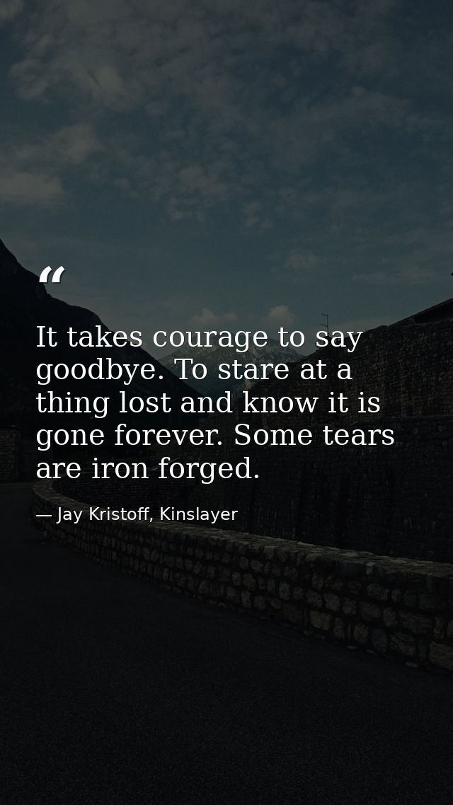 It takes courage to say goodbye. To stare at a thing lost and know it is gone forever. Some tears are iron forged. — Jay Kristoff, Kinslayer